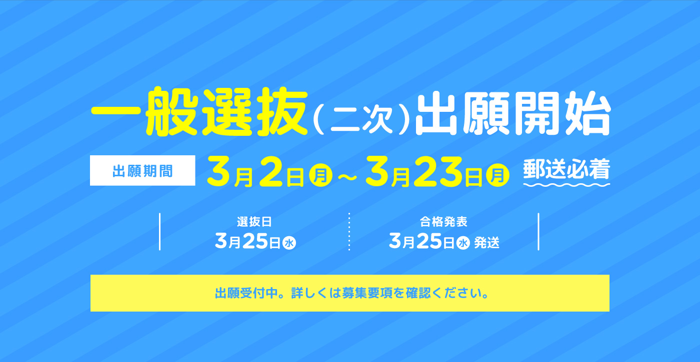 一般選抜（二次）出願開始　出願期間:3月2日(月)～3月23日(月)郵送必着　選抜日:3月25日(水) 合格発表:3月25日(水)発送　出願受付中。詳しくは募集要項を確認ください。